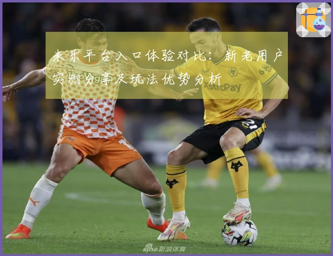 米乐平台入口体验对比：新老用户实测分享及玩法优势分析