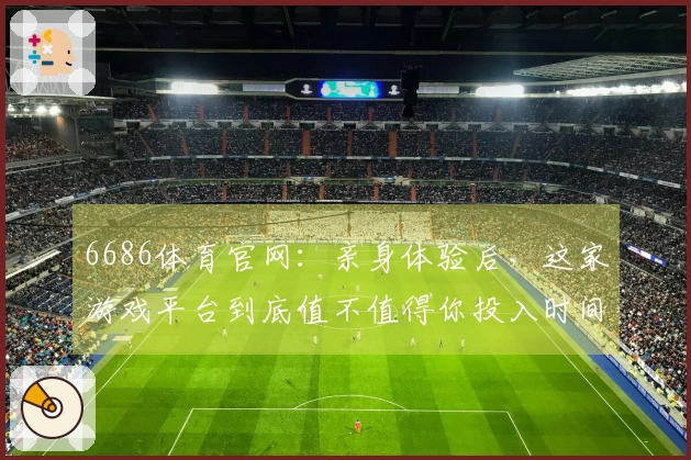 6686体育官网：亲身体验后，这家游戏平台到底值不值得你投入时间和金钱？