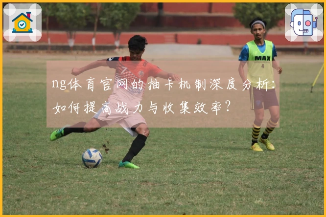 ng体育官网的抽卡机制深度分析：如何提高战力与收集效率？