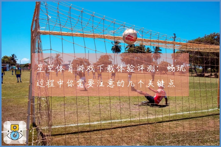 星空体育游戏下载体验评测：畅玩过程中你需要注意的几个关键点