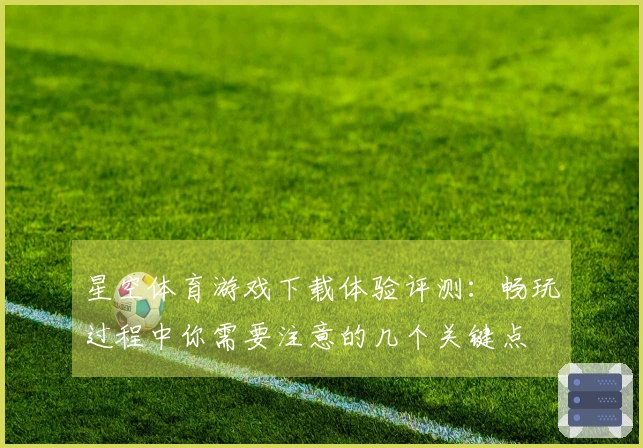 星空体育游戏下载体验评测：畅玩过程中你需要注意的几个关键点