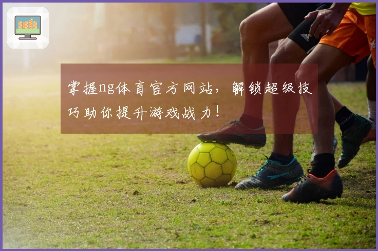 掌握ng体育官方网站，解锁超级技巧助你提升游戏战力！