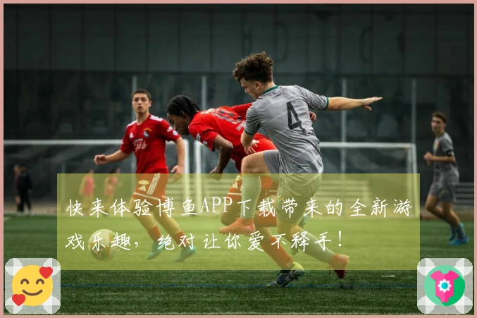 快来体验博鱼APP下载带来的全新游戏乐趣，绝对让你爱不释手！