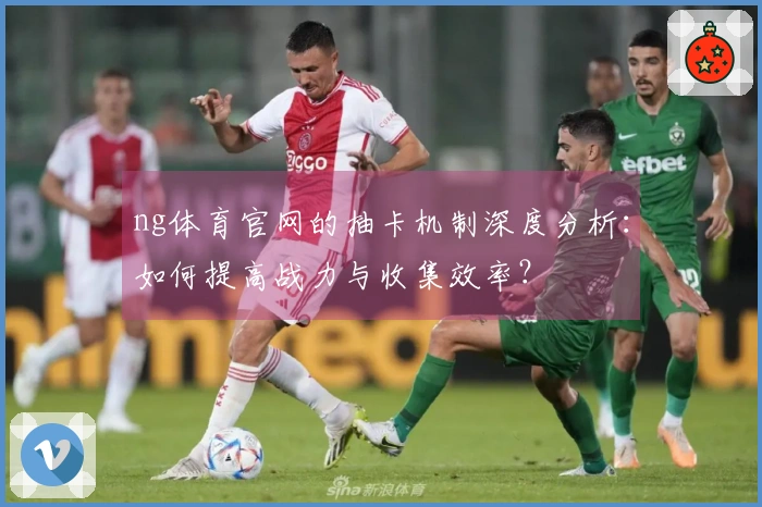 ng体育官网的抽卡机制深度分析：如何提高战力与收集效率？